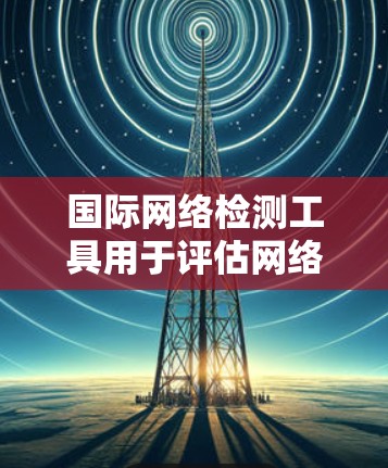 国际网络检测工具用于评估网络的稳定性、安全性和可用性，通常用于国际互联网环境的安全评估。以下是一些常用的国际网络检测工具