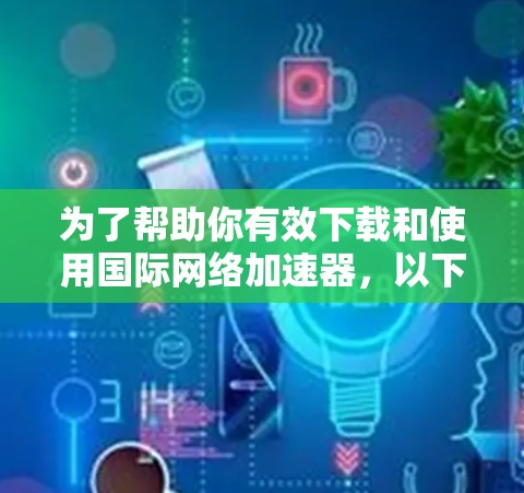 为了帮助你有效下载和使用国际网络加速器，以下是分步指南