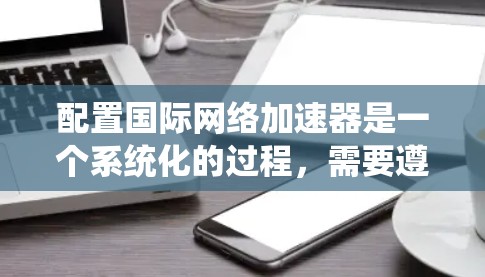 配置国际网络加速器是一个系统化的过程，需要遵循以下步骤以确保高效和稳定的数据传输