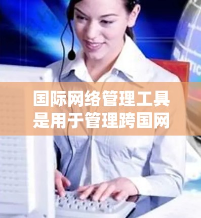 国际网络管理工具是用于管理跨国网络设备和连接的软件，帮助用户访问和管理国际网络。以下是系统性的学习指南