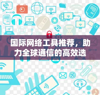 国际网络工具推荐，助力全球通信的高效选择