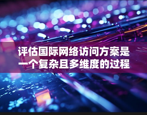 评估国际网络访问方案是一个复杂且多维度的过程，涉及多个方面需要综合考虑。以下是对该过程的分步总结