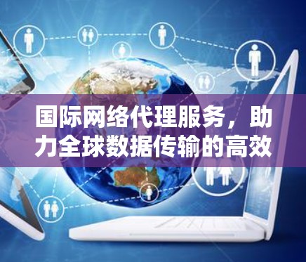 国际网络代理服务，助力全球数据传输的高效与安全