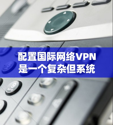 配置国际网络VPN是一个复杂但系统化的过程，需要综合考虑设备、软件、安全设置和配置方式。以下是一个详细的步骤指南，帮助您顺利完成配置
