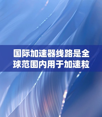 国际加速器线路是全球范围内用于加速粒子、原子核等微小粒子的装置系统。这些加速器在物理学和工程学领域具有重要意义，广泛应用于粒子加速、核能技术等领域。以下是对国际加速器线路的详细说明