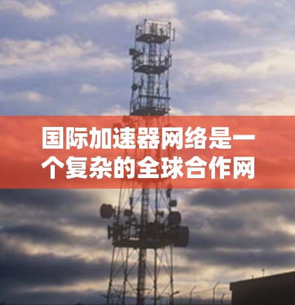 国际加速器网络是一个复杂的全球合作网络，旨在通过加速器设备推动加速器技术的全球应用和进步。以下是对该网络的详细总结