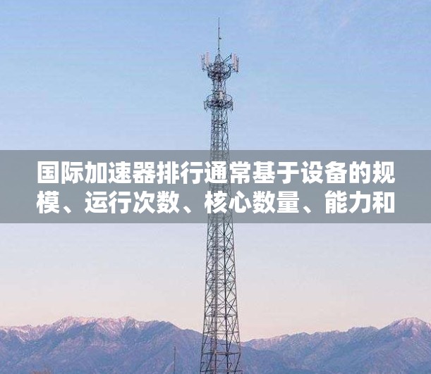 国际加速器排行通常基于设备的规模、运行次数、核心数量、能力和技术水平等因素。以下是全球知名的国际加速器排名