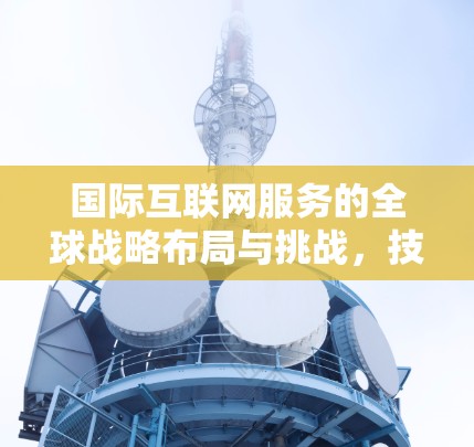国际互联网服务的全球战略布局与挑战，技术突破与政策影响的双重驱动