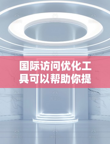 国际访问优化工具可以帮助你提升在国际场合上的表现，优化你的演讲、报告、申请材料等。以下是一些常用的国际访问优化工具，涵盖了生成文档、报告、演讲和求职信等需求