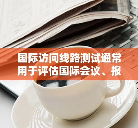 国际访问线路测试通常用于评估国际会议、报告、或访问网络中的网络性能。以下是一些可能涉及的测试内容和步骤