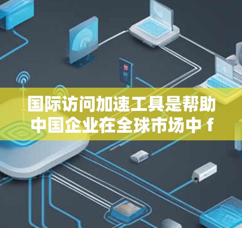 国际访问加速工具是帮助中国企业在全球市场中 faster地拓展和合作的重要平台。以下是一些主要的国际访问加速工具及其功能，帮助中国企业提高国际交流效率