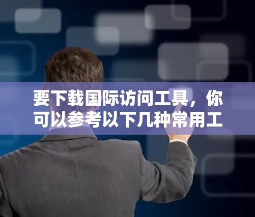 要下载国际访问工具，你可以参考以下几种常用工具，根据你的需求选择合适的工具