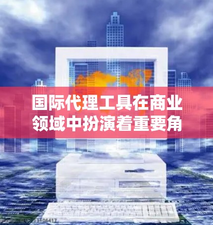 国际代理工具在商业领域中扮演着重要角色，帮助代理公司高效管理国际代理关系。以下是一些关键的国际代理工具，供您参考