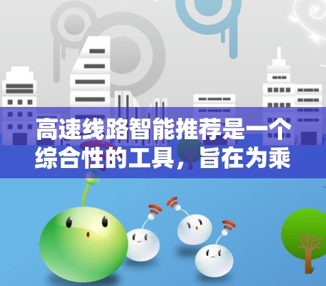 高速线路智能推荐是一个综合性的工具，旨在为乘客提供实时、便捷和全面的交通信息，帮助您优化出行路线、节省时间并降低出行成本。以下是一些可能的方面和推荐内容