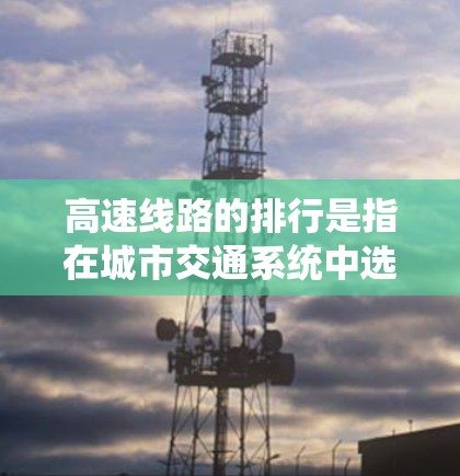 高速线路的排行是指在城市交通系统中选择、规划和优化高速交通网络的方法和策略。快速、高效、经济、安全是高速公路排行的重要考量因素。以下是一些关于高速线路排行的要点和建议