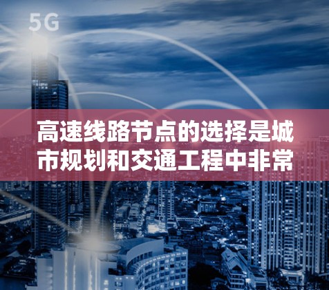 高速线路节点的选择是城市规划和交通工程中非常重要的一步，它直接影响到交通效率、安全性以及居民出行的便利性。以下是详细总结和优化的节点选择技巧