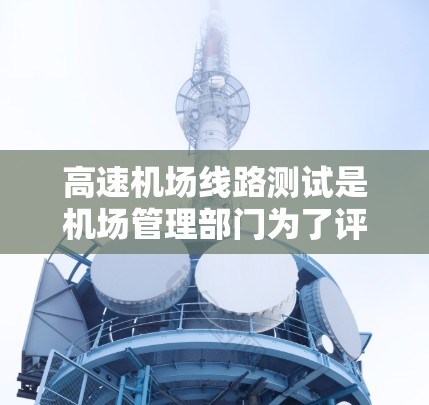 高速机场线路测试是机场管理部门为了评估和优化机场运行效率、保障旅客和航空器的安全运行的重要措施。以下是关于高速机场线路测试的详细信息
