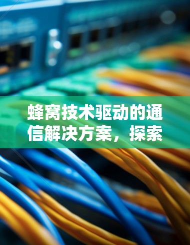 蜂窝技术驱动的通信解决方案,探索未来的通信革命 蜂窝技术驱动的通信解决方案,探索未来的通信革命
