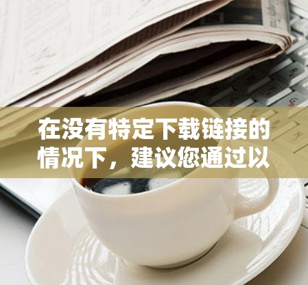 在没有特定下载链接的情况下,建议您通过以下步骤进行下载 在没有特定下载链接的情况下,建议您通过以下步骤进行下载