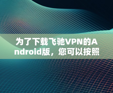 为了下载飞驰VPN的Android版,您可以按照以下步骤操作 为了下载飞驰VPN的Android版,您可以按照以下步骤操作