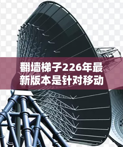 翻墙梯子226年最新版本是针对移动互联网的移动设备翻墙功能，旨在为用户提供更灵活和快速的移动体验。以下是该版本的主要特点和相关信息