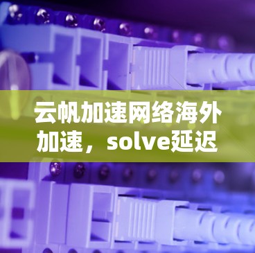 云帆加速网络海外加速,solve延迟与连接难题,助力高效通信 云帆加速网络海外加速,solve延迟与连接难题,助力高效通信