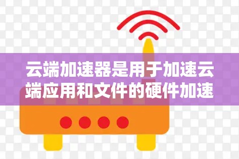 云端加速器是用于加速云端应用和文件的硬件加速器，帮助提升文件加载速度、应用运行效率和存储效率。以下是一些推荐的加速器类型及推荐选择