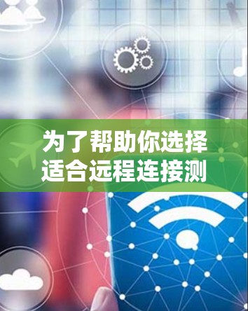 为了帮助你选择适合远程连接测试的软件，以下是详细的综合评价和推荐