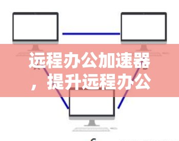 远程办公加速器,提升远程办公效率的关键工具 远程办公加速器,提升远程办公效率的关键工具
