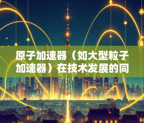 原子加速器(如大型粒子加速器)在技术发展的同时,也涉及到了隐私保护问题。以下是对原子加速器隐私保护的详细介绍 原子加速器(如大型粒子加速器)在技术发展的同时,也涉及到了隐私保护问题。以下是对原子加速器隐私保护的详细介绍