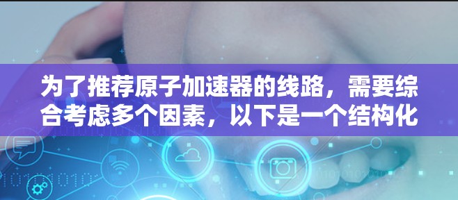 为了推荐原子加速器的线路,需要综合考虑多个因素,以下是一个结构化的推荐方案 为了推荐原子加速器的线路,需要综合考虑多个因素,以下是一个结构化的推荐方案