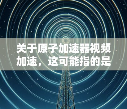 关于原子加速器视频加速，这可能指的是对原子加速器技术进行视频学习和了解的过程。以下是一些可能相关的信息和建议