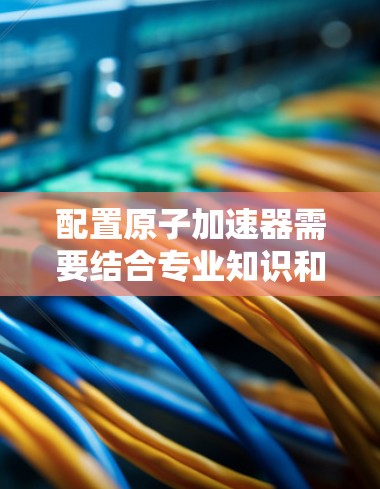 配置原子加速器需要结合专业知识和实际操作经验，以下是一些建议和步骤，帮助您更好地理解如何配置原子加速器
