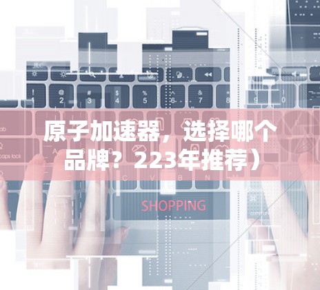 原子加速器,选择哪个品牌?223年推荐) 原子加速器,选择哪个品牌?223年推荐)