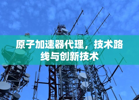 原子加速器代理，技术路线与创新技术