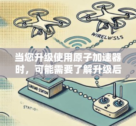 当您升级使用原子加速器时，可能需要了解升级后的设备有什么特点、可能遇到的问题以及如何满足您的需求。以下是一些可能的相关信息和建议