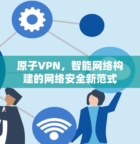 原子VPN,智能网络构建的网络安全新范式 原子VPN,智能网络构建的网络安全新范式