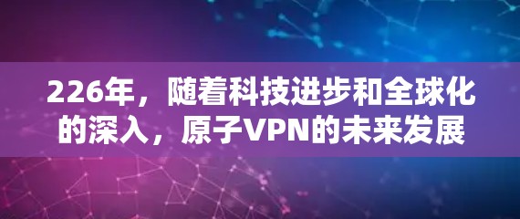 226年,随着科技进步和全球化的深入,原子VPN的未来发展将更加注重技术的智能化和安全性优化。以下是该领域的关键趋势和预测 226年,随着科技进步和全球化的深入,原子VPN的未来发展将更加注重技术的智能化和安全性优化。以下是该领域的关键趋势和预测
