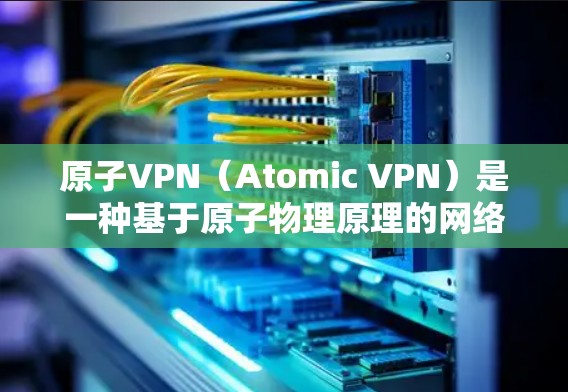 原子VPN（Atomic VPN）是一种基于原子物理原理的网络解决方案，旨在提供高度加密和安全的通信服务。以下是其核心概念和相关知识的总结