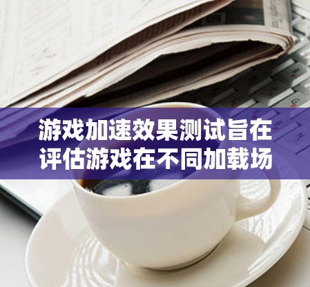 游戏加速效果测试旨在评估游戏在不同加载场景下的加载效果，以优化性能。以下是详细的步骤指南