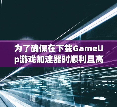 为了确保在下载GameUp游戏加速器时顺利且高效，以下是一步步的建议