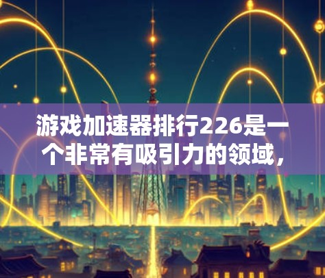 游戏加速器排行226是一个非常有吸引力的领域，因为它涉及到很多玩家对手机性能和游戏加速器性能的关心。以下是关于游戏加速器排行的总结