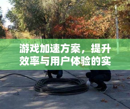 游戏加速方案，提升效率与用户体验的实用指南