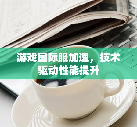 游戏国际服加速，技术驱动性能提升