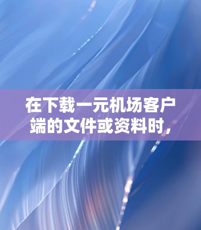 在下载一元机场客户端的文件或资料时，可以按照以下步骤进行操作