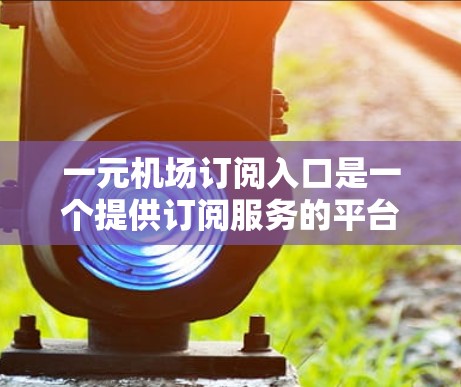 一元机场订阅入口是一个提供订阅服务的平台或渠道，通常用于购买特定类型的交通产品，如机票、酒店票或交通卡。以下是一些可能的建议