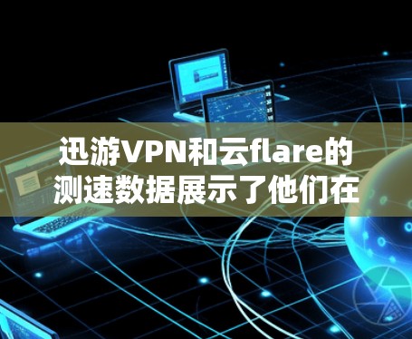 迅游VPN和云flare的测速数据展示了他们在不同方面的表现和特点。以下是对这些数据的详细分析，并结合实际应用场景，给出建议