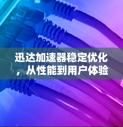 迅达加速器稳定优化，从性能到用户体验的全面提升