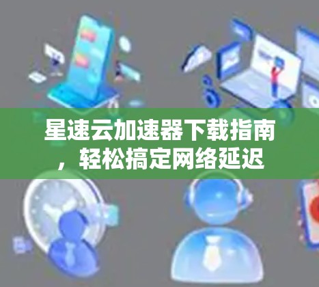星速云加速器下载指南,轻松搞定网络延迟 星速云加速器下载指南,轻松搞定网络延迟