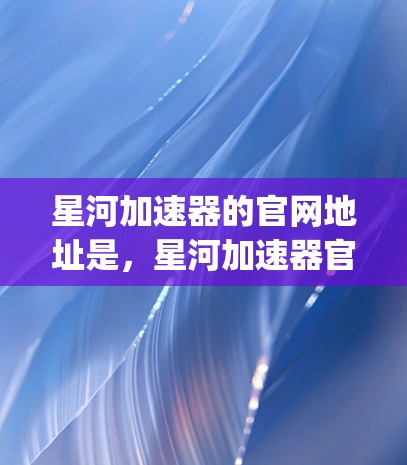 星河加速器的官网地址是，星河加速器官网]http:www.xiaohu.com)这个地址是基于已知的信息，可能在更新中会有所不同